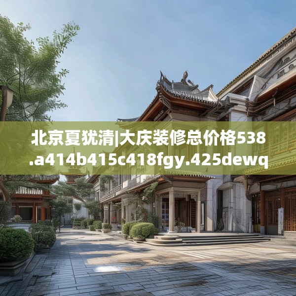 北京夏犹清|大庆装修总价格538.a414b415c418fgy.425dewqe