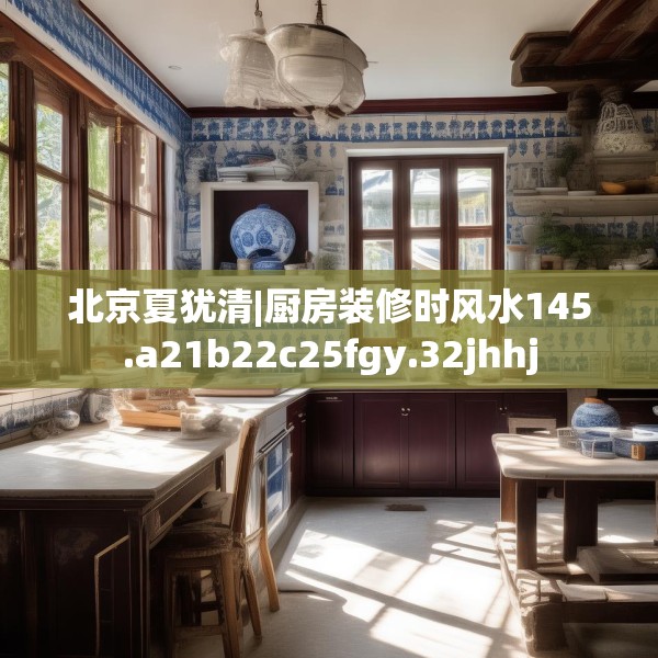 北京夏犹清|厨房装修时风水145.a21b22c25fgy.32jhhj