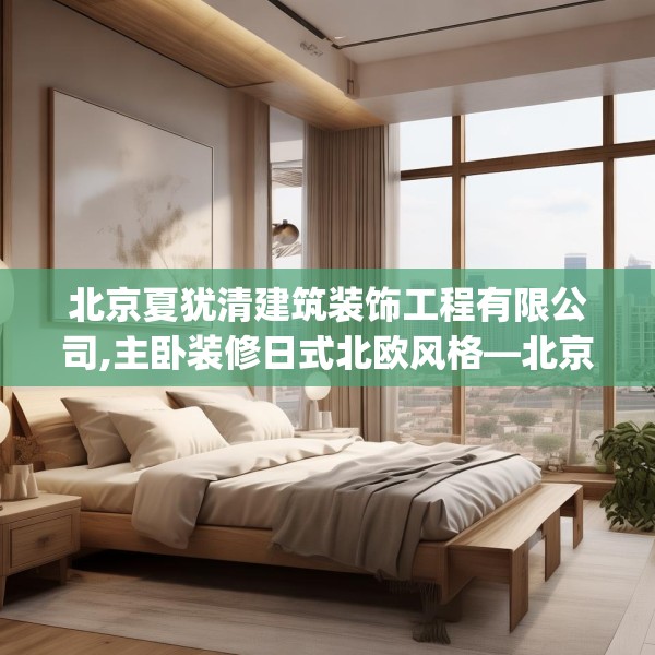 北京夏犹清建筑装饰工程有限公司,主卧装修日式北欧风格—北京夏犹清建筑装饰工程有限公司410.a286b287c290fgy.297xczxv