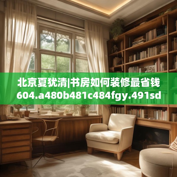 北京夏犹清|书房如何装修最省钱604.a480b481c484fgy.491sdA