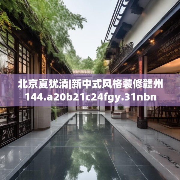 北京夏犹清|新中式风格装修赣州144.a20b21c24fgy.31nbn