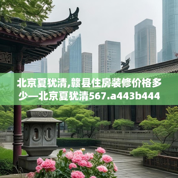 北京夏犹清,赣县住房装修价格多少—北京夏犹清567.a443b444c447fgy.454fghfd