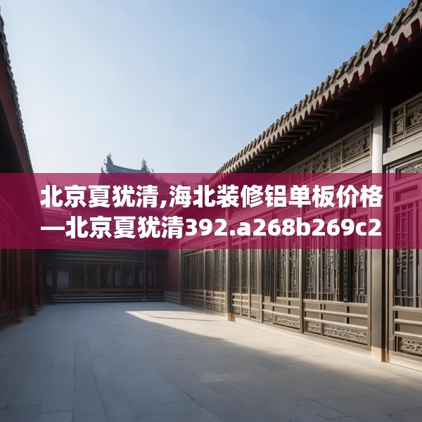 北京夏犹清,海北装修铝单板价格—北京夏犹清392.a268b269c272fgy.279xczxv