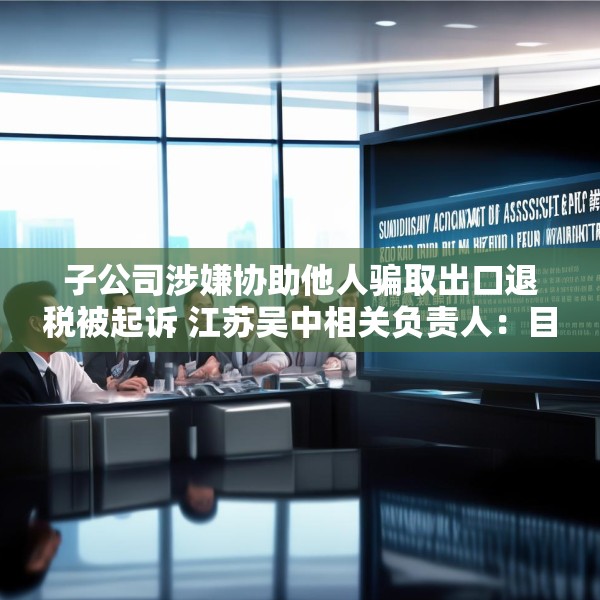 子公司涉嫌协助他人骗取出口退税被起诉 江苏吴中相关负责人：目前无更多信息