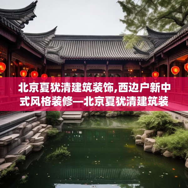 北京夏犹清建筑装饰,西边户新中式风格装修—北京夏犹清建筑装饰376.a252b253c256fgy.263dewqe