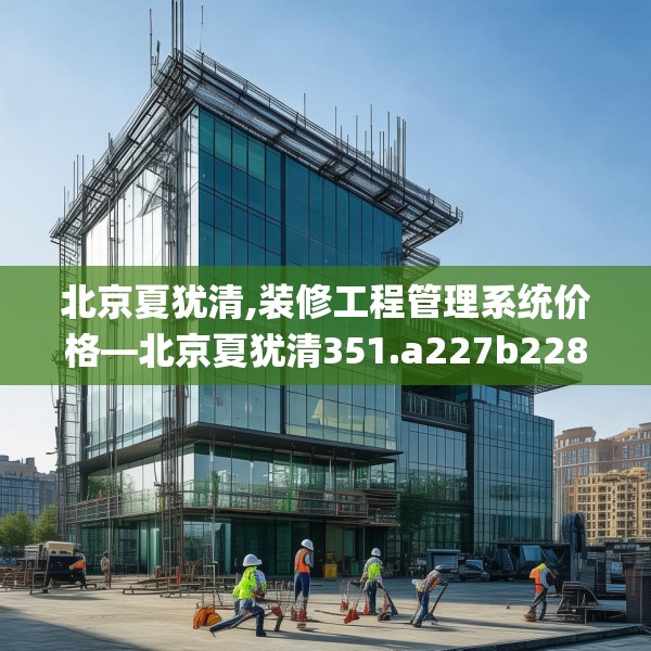 北京夏犹清,装修工程管理系统价格—北京夏犹清351.a227b228c231fgy.238fghfd