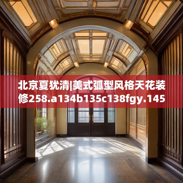 北京夏犹清|美式弧型风格天花装修258.a134b135c138fgy.145dsfds
