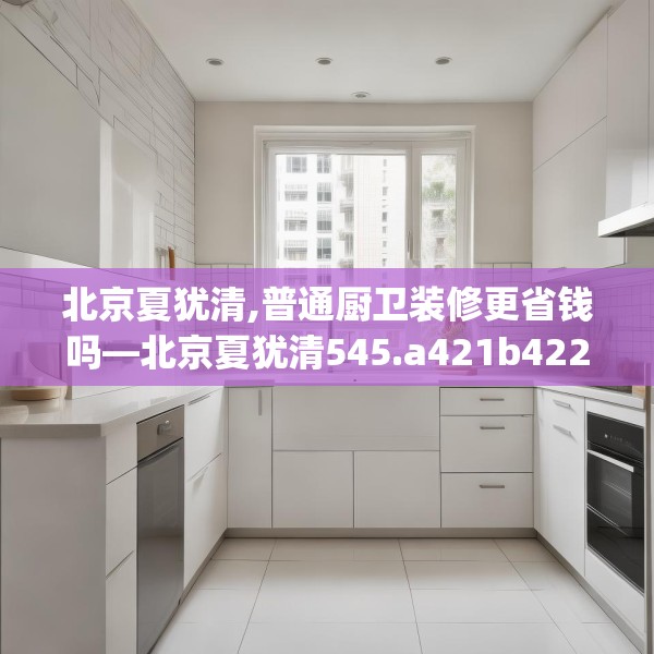 北京夏犹清,普通厨卫装修更省钱吗—北京夏犹清545.a421b422c425fgy.432fds