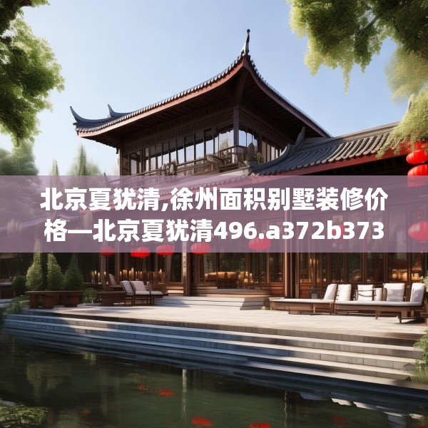 北京夏犹清,徐州面积别墅装修价格—北京夏犹清496.a372b373c376fgy.383sdA