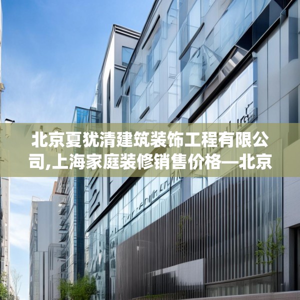 北京夏犹清建筑装饰工程有限公司,上海家庭装修销售价格—北京夏犹清建筑装饰工程有限公司514.a390b391c394fgy.401sdA