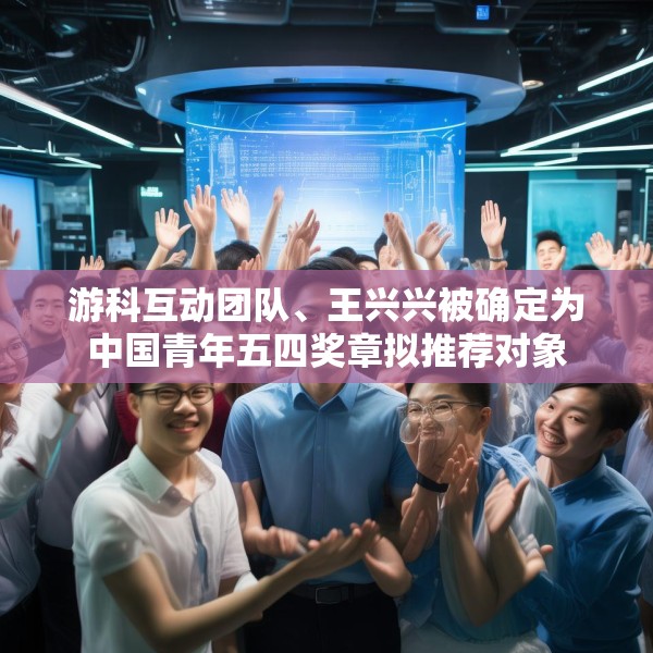 游科互动团队、王兴兴被确定为中国青年五四奖章拟推荐对象