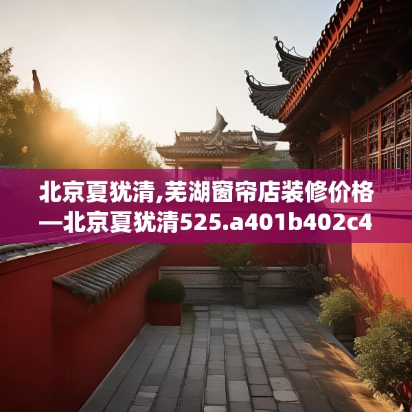 北京夏犹清,芜湖窗帘店装修价格—北京夏犹清525.a401b402c405fgy.412uyk