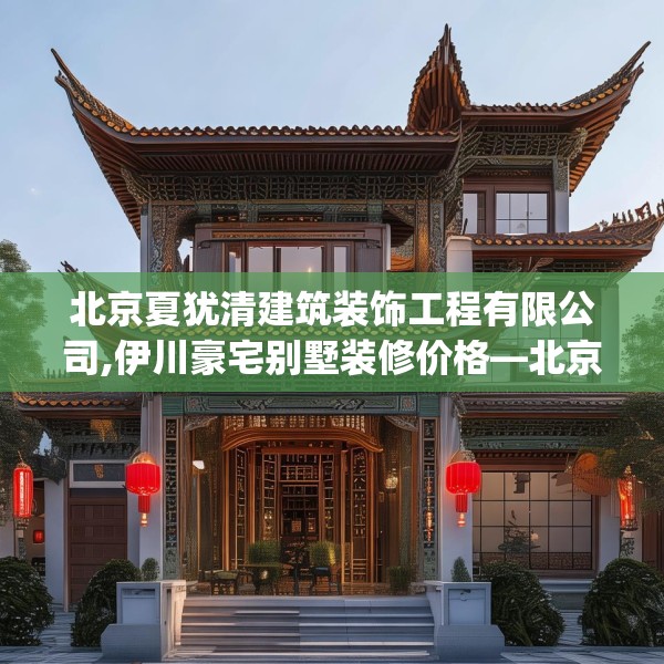 北京夏犹清建筑装饰工程有限公司,伊川豪宅别墅装修价格—北京夏犹清建筑装饰工程有限公司450.a326b327c330fgy.337nbn