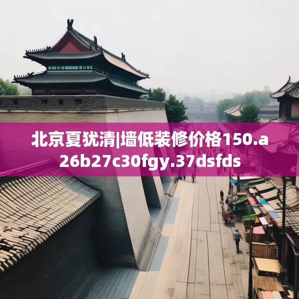 北京夏犹清|墙低装修价格150.a26b27c30fgy.37dsfds