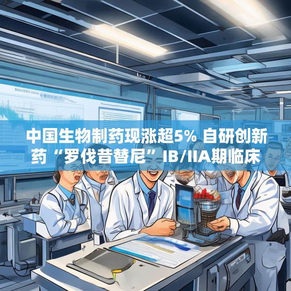 中国生物制药现涨超5% 自研创新药“罗伐昔替尼”IB/IIA期临床研究结果发表于《血液》