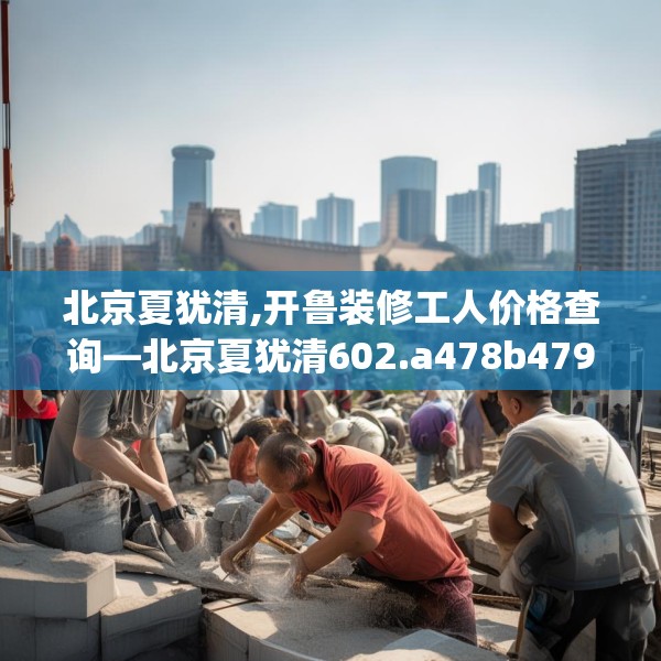 北京夏犹清,开鲁装修工人价格查询—北京夏犹清602.a478b479c482fgy.489wew