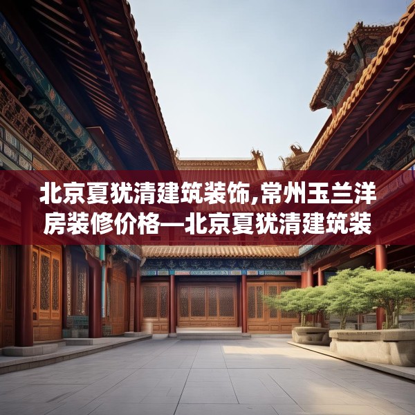 北京夏犹清建筑装饰,常州玉兰洋房装修价格—北京夏犹清建筑装饰225.a101b102c105fgy.112fghfd