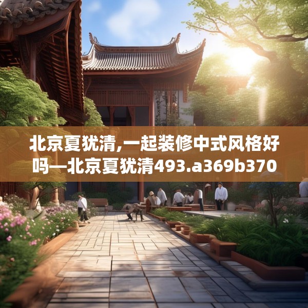 北京夏犹清,一起装修中式风格好吗—北京夏犹清493.a369b370c373fgy.380fdsfds