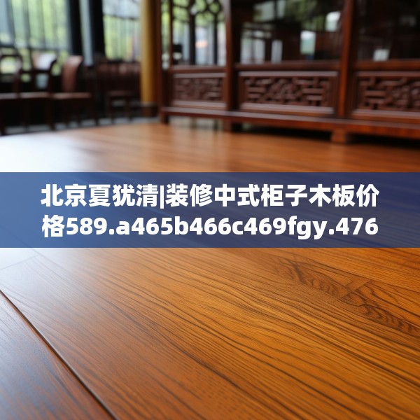 北京夏犹清|装修中式柜子木板价格589.a465b466c469fgy.476poiy