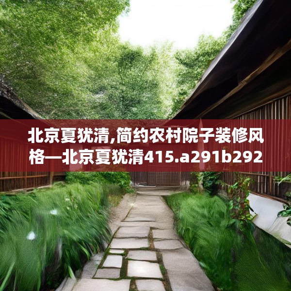北京夏犹清,简约农村院子装修风格—北京夏犹清415.a291b292c295fgy.302jhhj