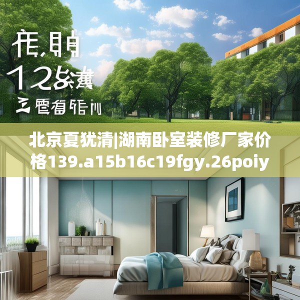 北京夏犹清|湖南卧室装修厂家价格139.a15b16c19fgy.26poiy