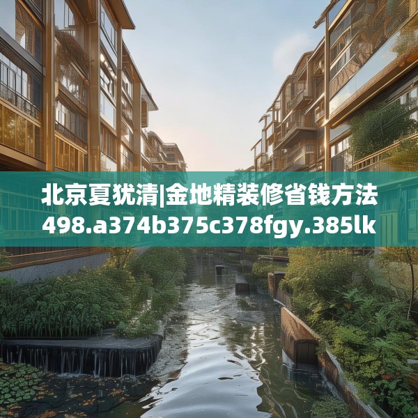 北京夏犹清|金地精装修省钱方法498.a374b375c378fgy.385lkjl