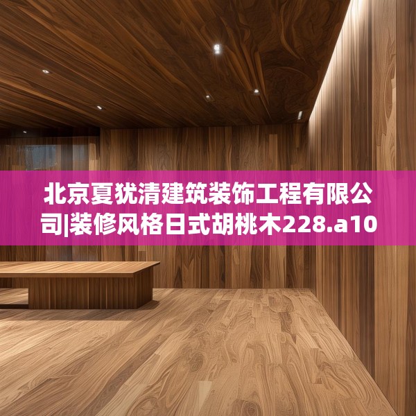 北京夏犹清建筑装饰工程有限公司|装修风格日式胡桃木228.a104b105c108fgy.115lkjl