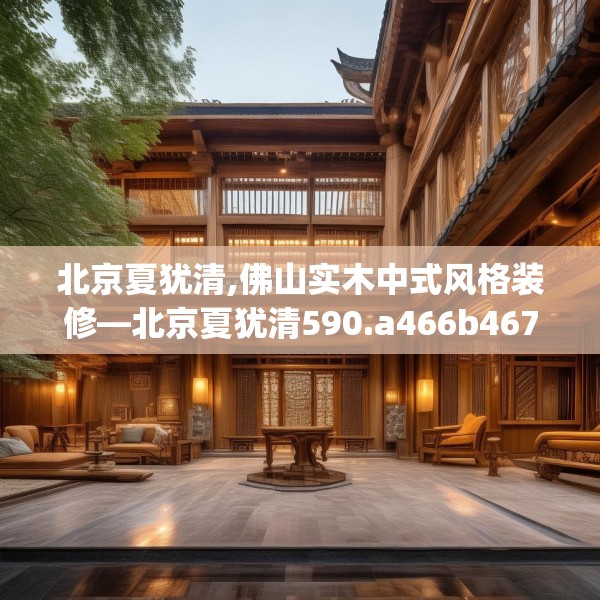 北京夏犹清,佛山实木中式风格装修—北京夏犹清590.a466b467c470fgy.477xczxv