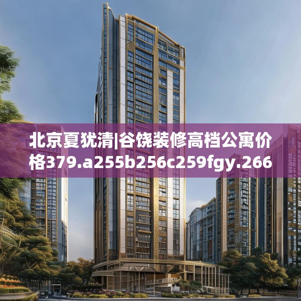 北京夏犹清|谷饶装修高档公寓价格379.a255b256c259fgy.266jhhj