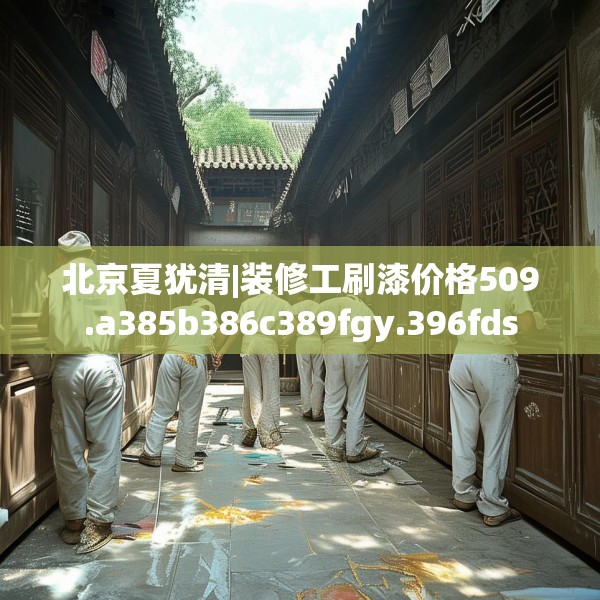 北京夏犹清|装修工刷漆价格509.a385b386c389fgy.396fds