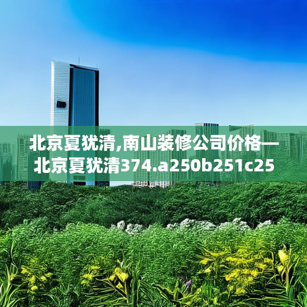 北京夏犹清,南山装修公司价格—北京夏犹清374.a250b251c254fgy.261xczxv