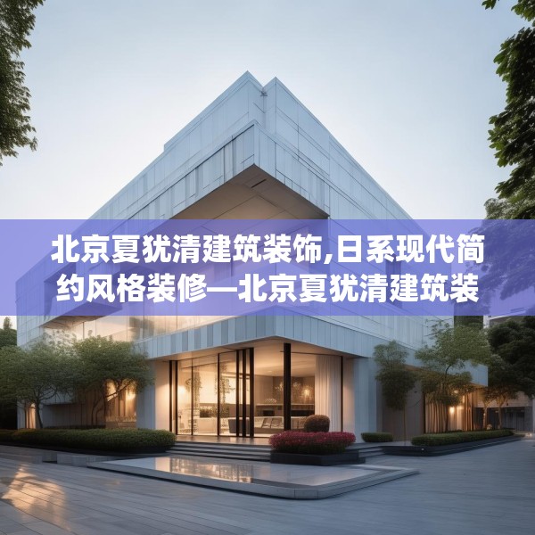 北京夏犹清建筑装饰,日系现代简约风格装修—北京夏犹清建筑装饰240.a116b117c120fgy.127dsfds