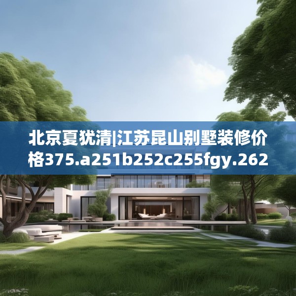 北京夏犹清|江苏昆山别墅装修价格375.a251b252c255fgy.262fhsg
