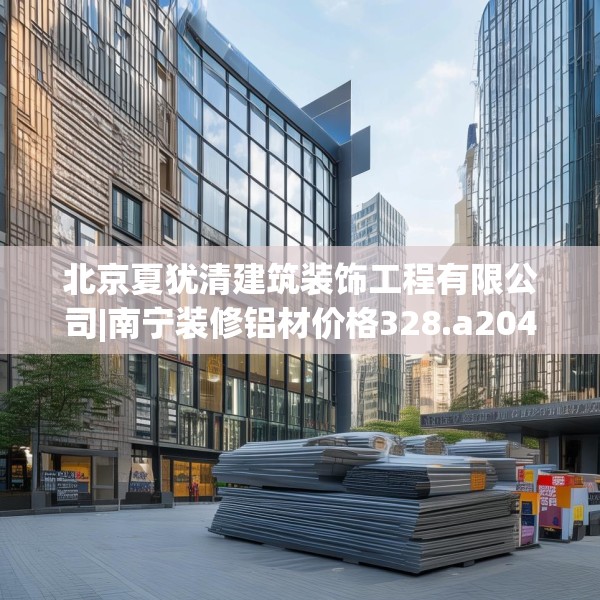 北京夏犹清建筑装饰工程有限公司|南宁装修铝材价格328.a204b205c208fgy.215htyj