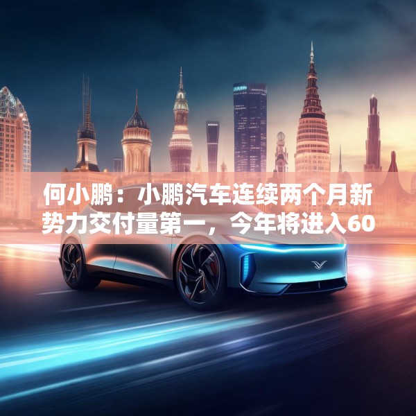 何小鹏：小鹏汽车连续两个月新势力交付量第一，今年将进入60个国家和地区