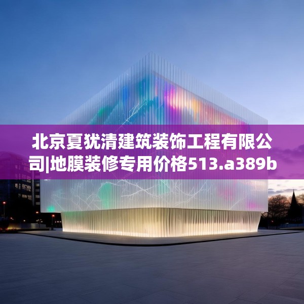 北京夏犹清建筑装饰工程有限公司|地膜装修专用价格513.a389b390c393fgy.400fghfd