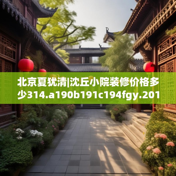 北京夏犹清|沈丘小院装修价格多少314.a190b191c194fgy.201wew