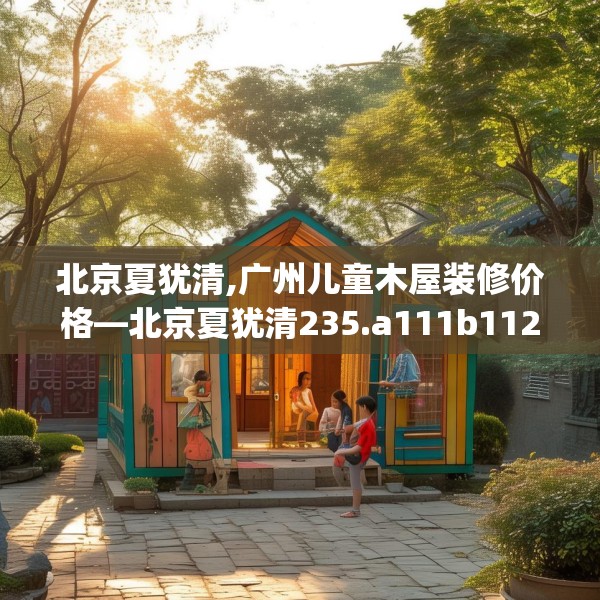 北京夏犹清,广州儿童木屋装修价格—北京夏犹清235.a111b112c115fgy.122jhhj