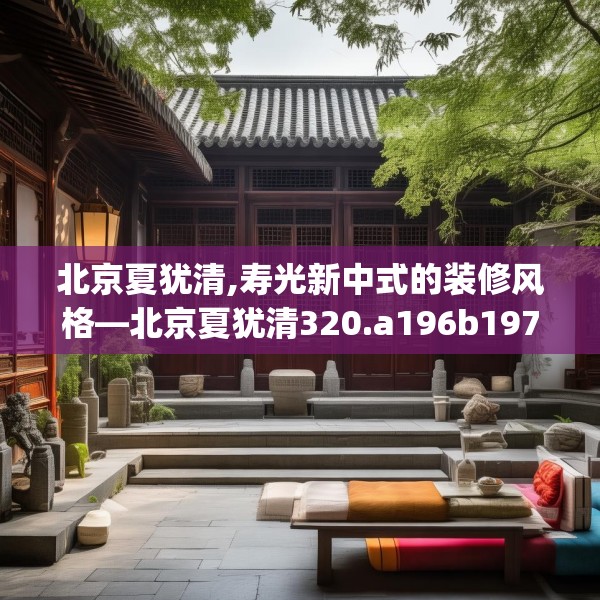 北京夏犹清,寿光新中式的装修风格—北京夏犹清320.a196b197c200fgy.207xczxv