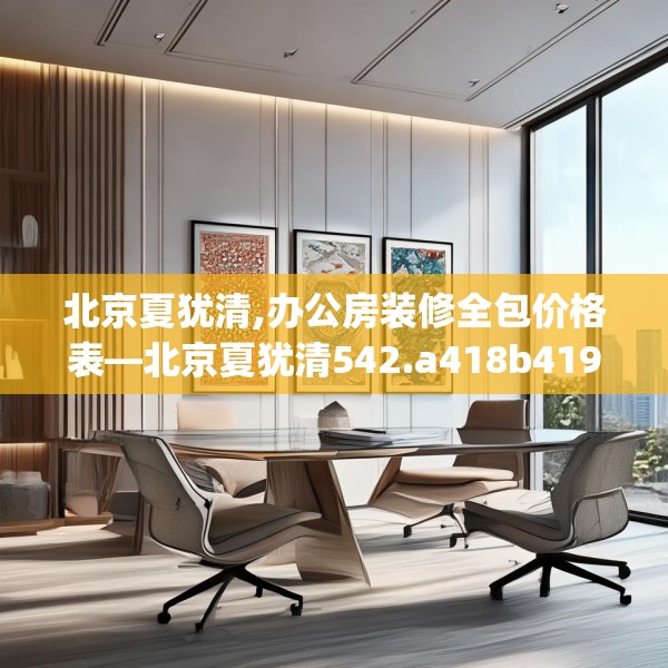 北京夏犹清,办公房装修全包价格表—北京夏犹清542.a418b419c422fgy.42976661