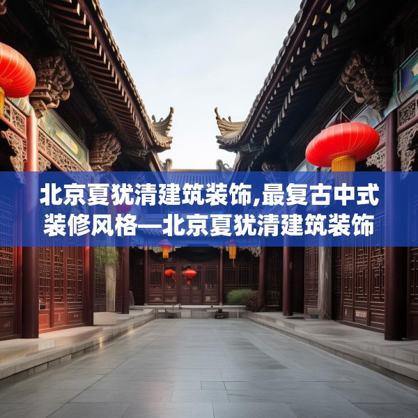 北京夏犹清建筑装饰,最复古中式装修风格—北京夏犹清建筑装饰442.a318b319c322fgy.329sdA