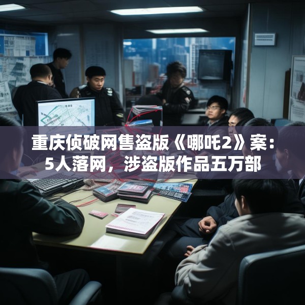 重庆侦破网售盗版《哪吒2》案：5人落网，涉盗版作品五万部