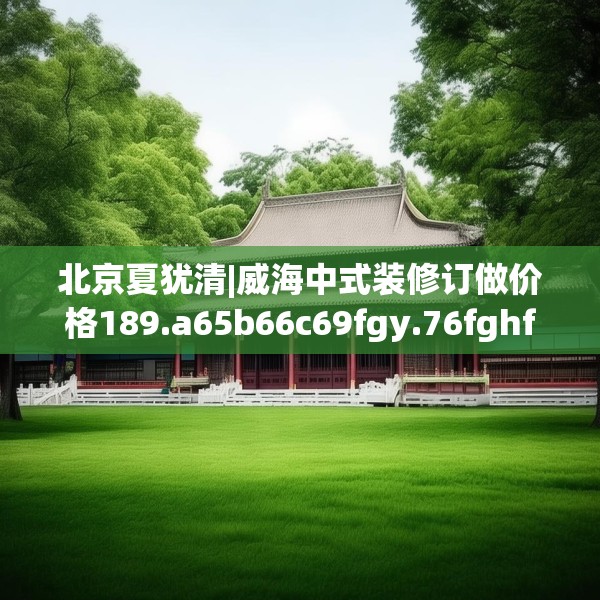 北京夏犹清|威海中式装修订做价格189.a65b66c69fgy.76fghfd