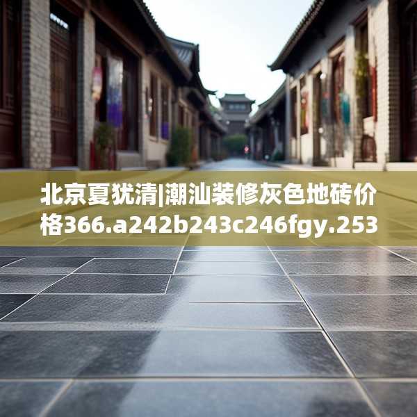 北京夏犹清|潮汕装修灰色地砖价格366.a242b243c246fgy.253dsfds