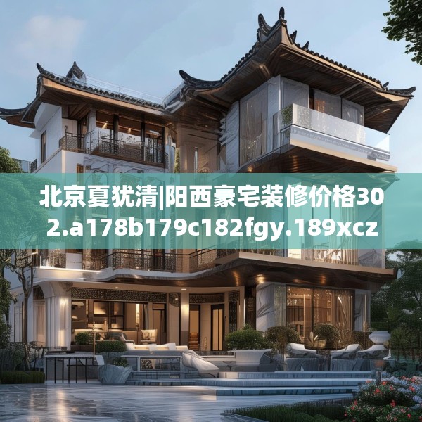 北京夏犹清|阳西豪宅装修价格302.a178b179c182fgy.189xczxv