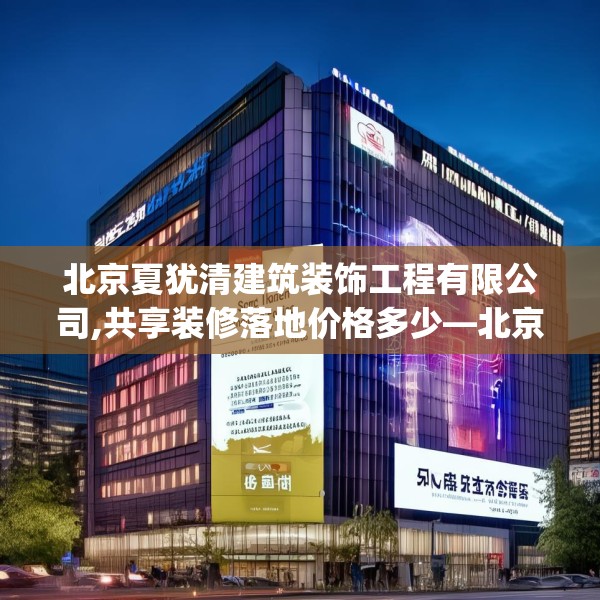 北京夏犹清建筑装饰工程有限公司,共享装修落地价格多少—北京夏犹清建筑装饰工程有限公司587.a463b464c467fgy.474cvcx