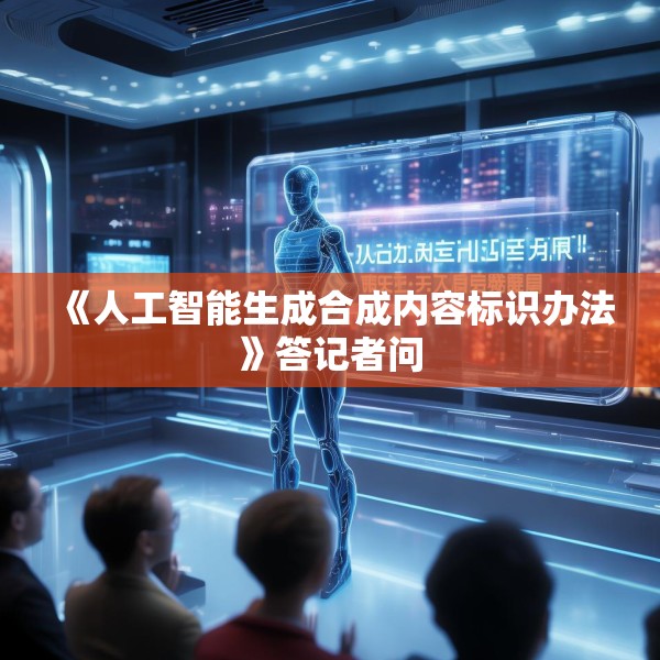 《人工智能生成合成内容标识办法》答记者问