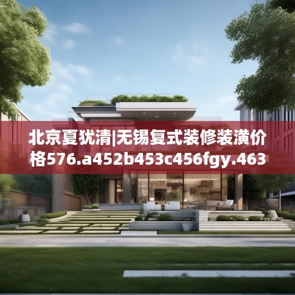 北京夏犹清|无锡复式装修装潢价格576.a452b453c456fgy.463nbn