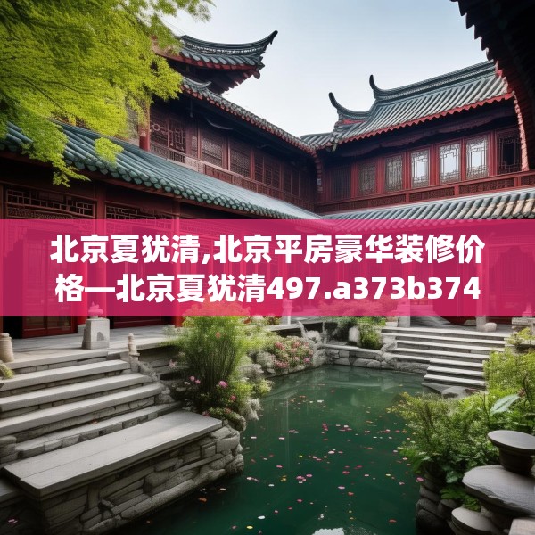 北京夏犹清,北京平房豪华装修价格—北京夏犹清497.a373b374c377fgy.384cvcx