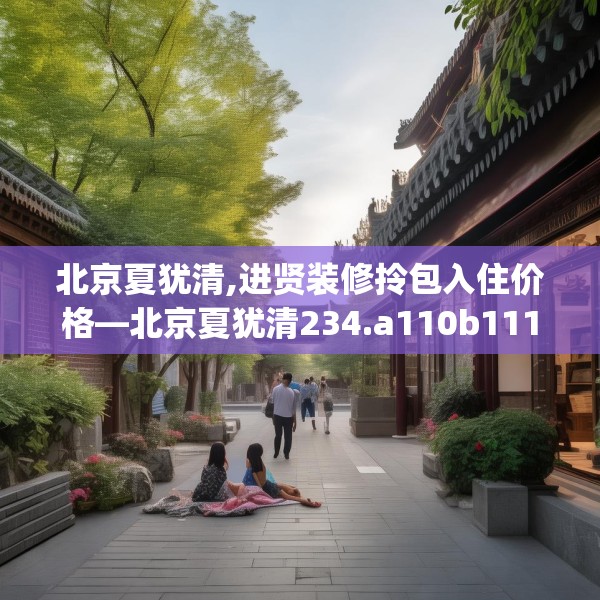 北京夏犹清,进贤装修拎包入住价格—北京夏犹清234.a110b111c114fgy.121nbn